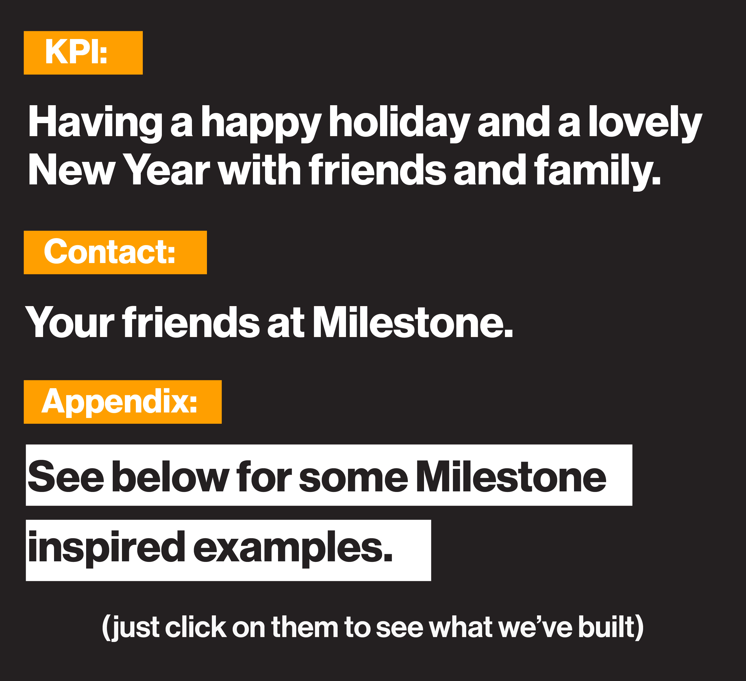 KPI: Having a happy holiday and a lovely New Year with friends and family. Contact: Your friends at Milestone. Appendix: See below for some Milestone inspired examples. Just click on them to see what we've built